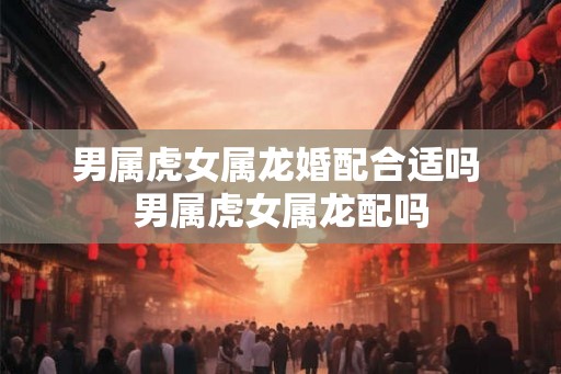 男属虎女属龙婚配合适吗 男属虎女属龙配吗