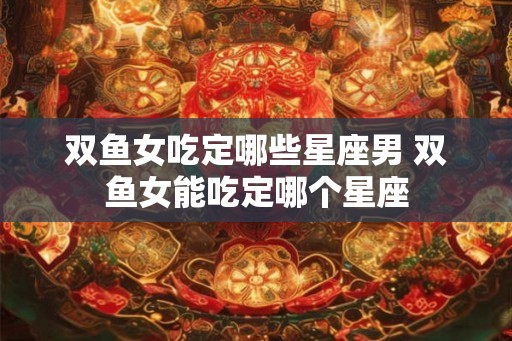 双鱼女吃定哪些星座男 双鱼女能吃定哪个星座