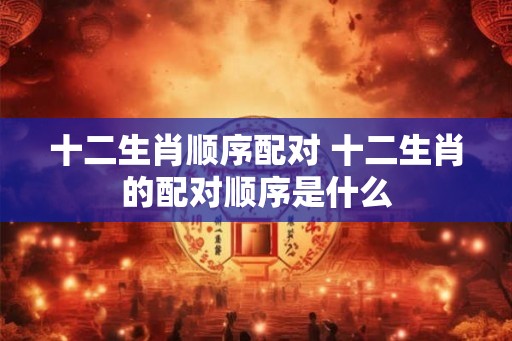 十二生肖顺序配对 十二生肖的配对顺序是什么