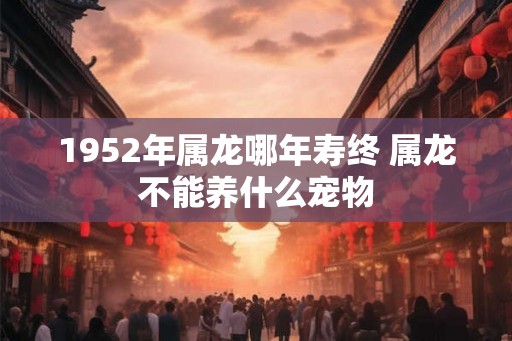 1952年属龙哪年寿终 属龙不能养什么宠物 1952年属龙哪年寿终 属龙不能养什么宠物