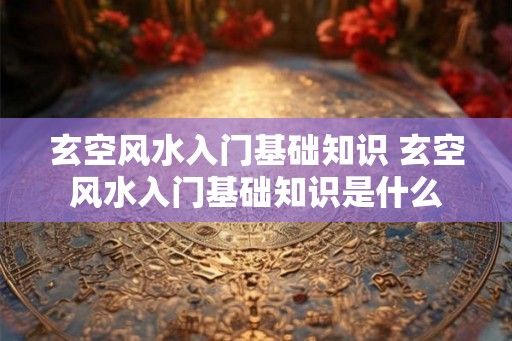 玄空风水入门基础知识 玄空风水入门基础知识是什么 玄空风水入门基础知识 玄空风水入门基础知识是什么