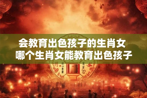 会教育出色孩子的生肖女 哪个生肖女能教育出色孩子 会教育出色孩子的生肖女 哪个生肖女能教育出色孩子