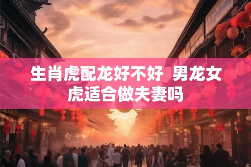 生肖虎配龙好不好  男龙女虎适合做夫妻吗
