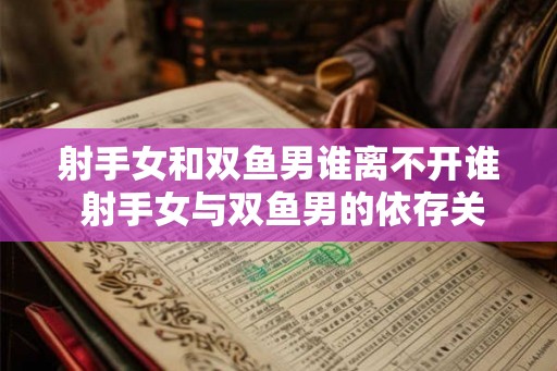射手女和双鱼男谁离不开谁 射手女与双鱼男的依存关系 射手女和双鱼男谁离不开谁 射手女与双鱼男的依存关系