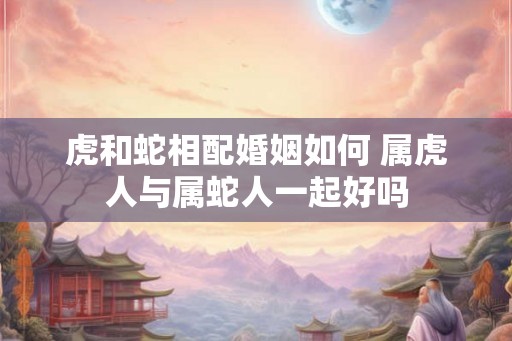 虎和蛇相配婚姻如何 属虎人与属蛇人一起好吗