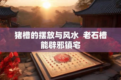 猪槽的摆放与风水  老石槽能辟邪镇宅