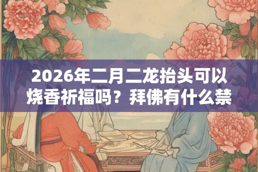 2026年二月二龙抬头可以烧香祈福吗？拜佛有什么禁忌？