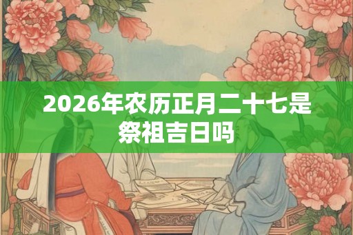 2026年农历正月二十七是祭祖吉日吗