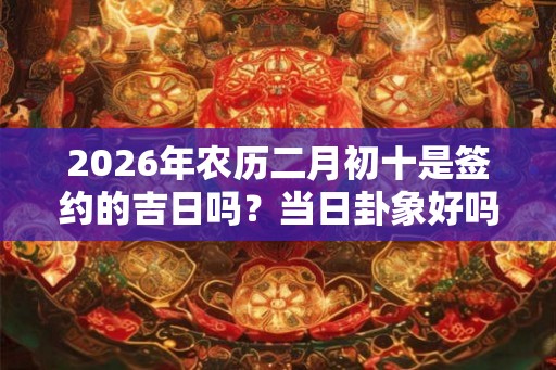 2026年农历二月初十是签约的吉日吗？当日卦象好吗？