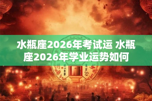 水瓶座2026年考试运 水瓶座2026年学业运势如何