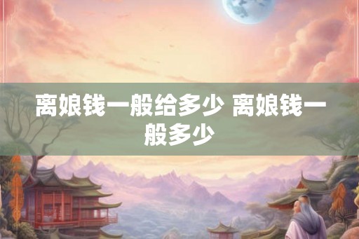 离娘钱一般给多少 离娘钱一般多少