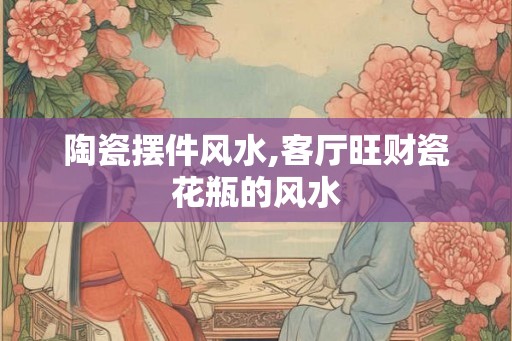 陶瓷摆件风水,客厅旺财瓷花瓶的风水