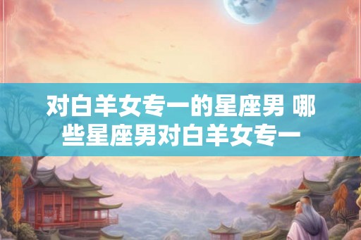 对白羊女专一的星座男 哪些星座男对白羊女专一