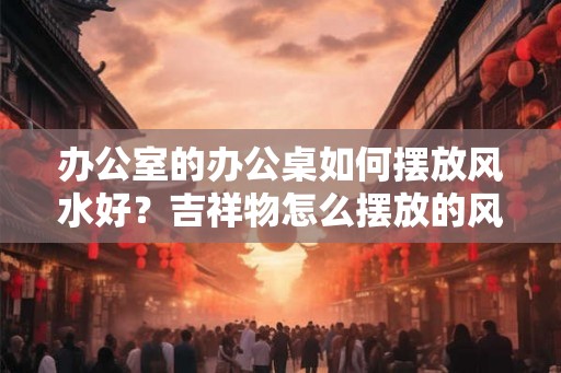 办公室的办公桌如何摆放风水好?吉祥物怎么摆放的风水好? 办公室的办公桌如何摆放风水好?吉祥物怎么摆放的风水好?