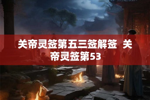 关帝灵签第五三签解签 关帝灵签第53 关帝灵签第五三签解签 关帝灵签第53