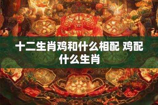 十二生肖鸡和什么相配 鸡配什么生肖