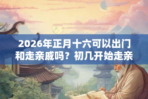2026年正月十六可以出门和走亲戚吗？初几开始走亲戚？
