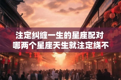 注定纠缠一生的星座配对 哪两个星座天生就注定绕不开彼此 注定纠缠一生的星座配对 哪两个星座天生就注定绕不开彼此