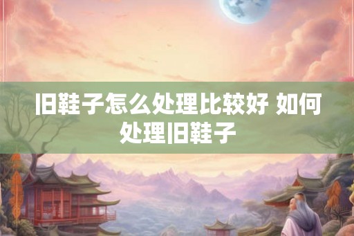 旧鞋子怎么处理比较好 如何处理旧鞋子