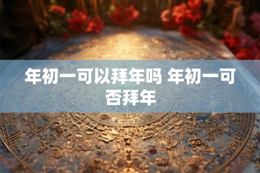 年初一可以拜年吗 年初一可否拜年
