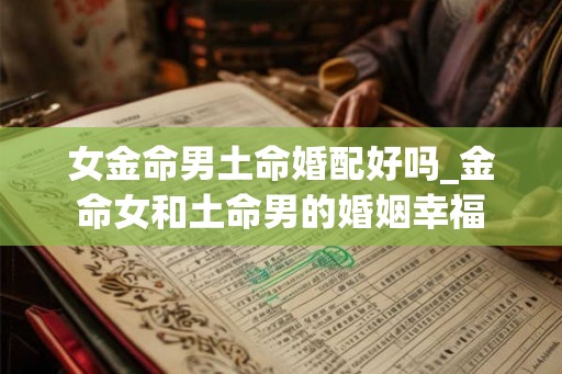 女金命男土命婚配好吗_金命女和土命男的婚姻幸福 女金命男土命婚配好吗_金命女和土命男的婚姻幸福