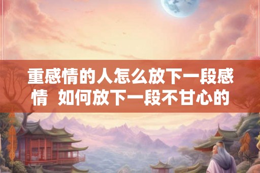 重感情的人怎么放下一段感情  如何放下一段不甘心的感情