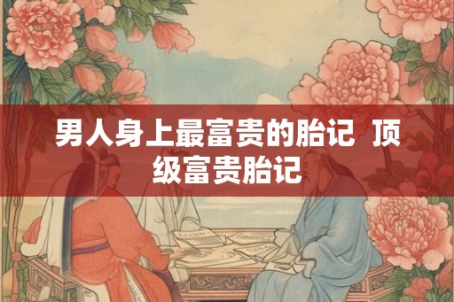 男人身上最富贵的胎记  顶级富贵胎记