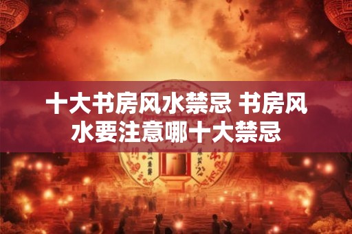 十大书房风水禁忌 书房风水要注意哪十大禁忌