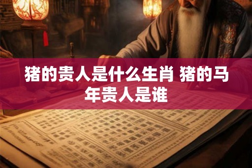 猪的贵人是什么生肖 猪的马年贵人是谁