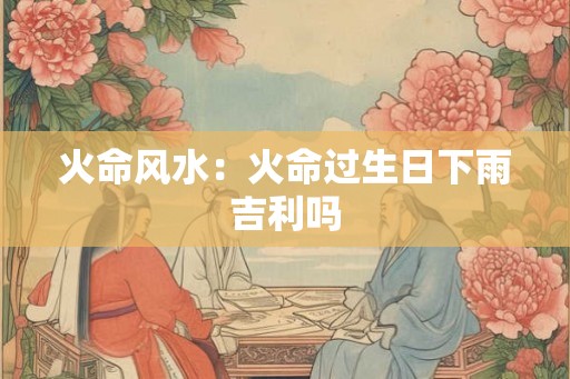 火命风水:火命过生日下雨吉利吗 火命风水:火命过生日下雨吉利吗