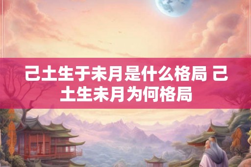 己土生于未月是什么格局 己土生未月为何格局 己土生于未月是什么格局 己土生未月为何格局