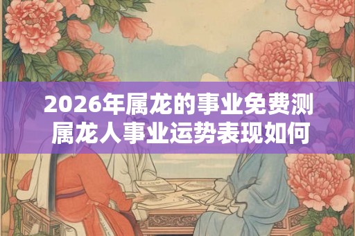 2026年属龙的事业免费测 属龙人事业运势表现如何
