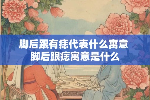 脚后跟有痣代表什么寓意 脚后跟痣寓意是什么
