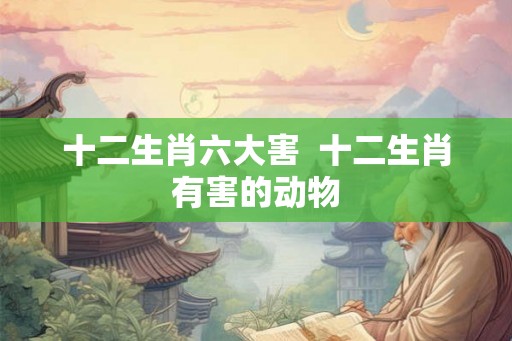十二生肖六大害 十二生肖有害的动物 十二生肖六大害 十二生肖有害的动物