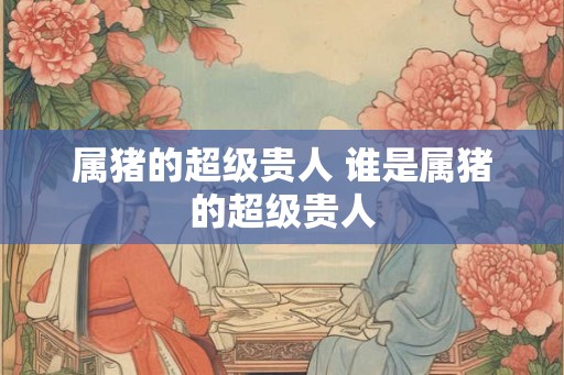 属猪的超级贵人 谁是属猪的超级贵人