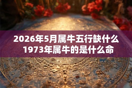 2026年5月属牛五行缺什么  1973年属牛的是什么命