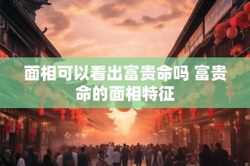 面相可以看出富贵命吗 富贵命的面相特征
