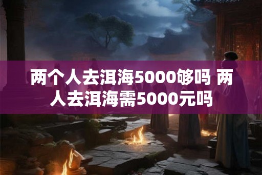 两个人去洱海5000够吗 两人去洱海需5000元吗