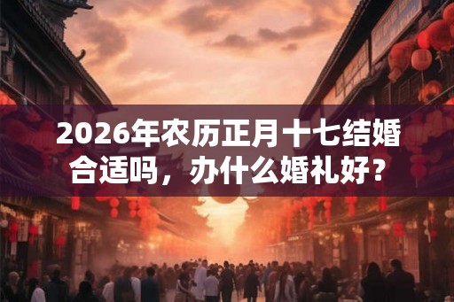 2026年农历正月十七结婚合适吗，办什么婚礼好？