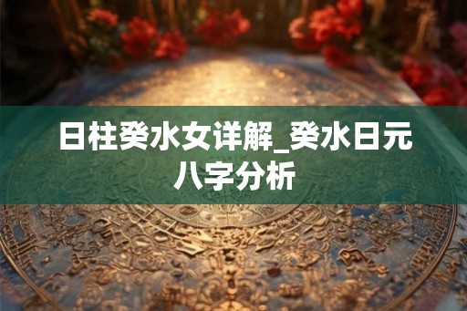 日柱癸水女详解_癸水日元八字分析 日柱癸水女详解_癸水日元八字分析