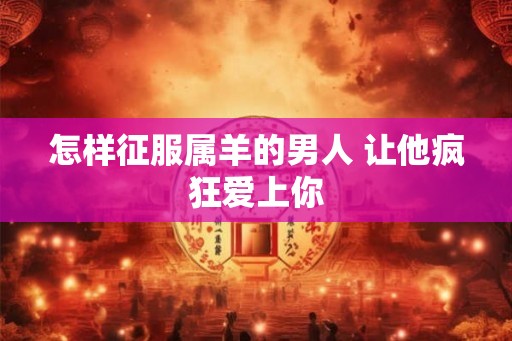 怎样征服属羊的男人 让他疯狂爱上你