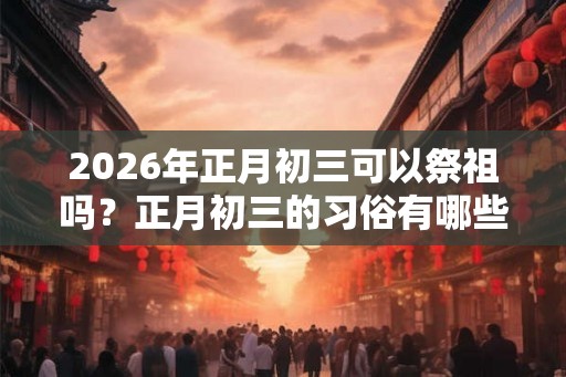 2026年正月初三可以祭祖吗？正月初三的习俗有哪些？