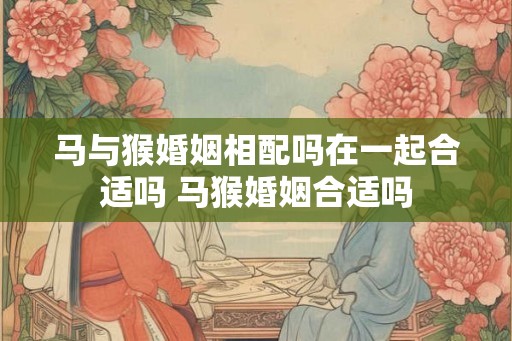 马与猴婚姻相配吗在一起合适吗 马猴婚姻合适吗