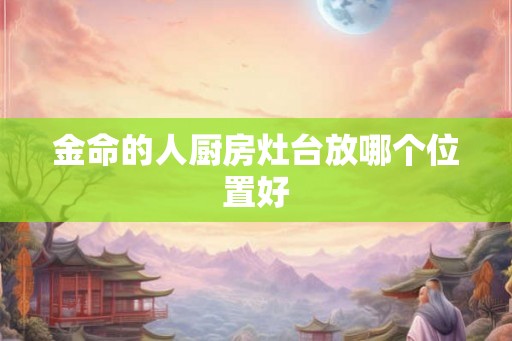 金命的人厨房灶台放哪个位置好