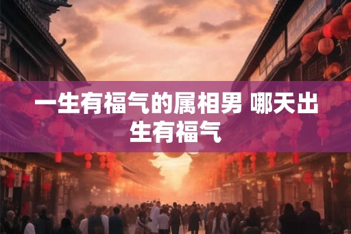 一生有福气的属相男 哪天出生有福气