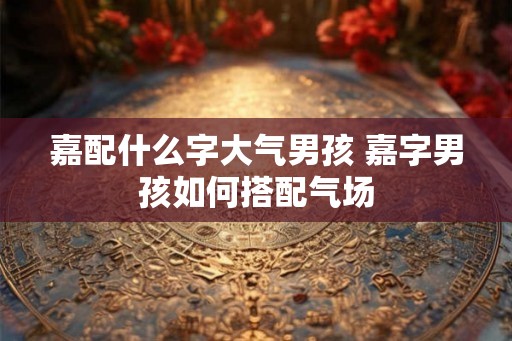 嘉配什么字大气男孩 嘉字男孩如何搭配气场 嘉配什么字大气男孩 嘉字男孩如何搭配气场