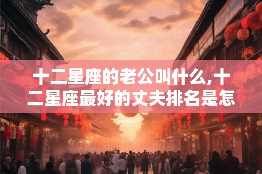 十二星座的老公叫什么,十二星座最好的丈夫排名是怎样的？