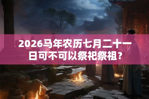 2026马年农历七月二十一日可不可以祭祀祭祖? 2026马年农历七月二十一日可不可以祭祀祭祖?