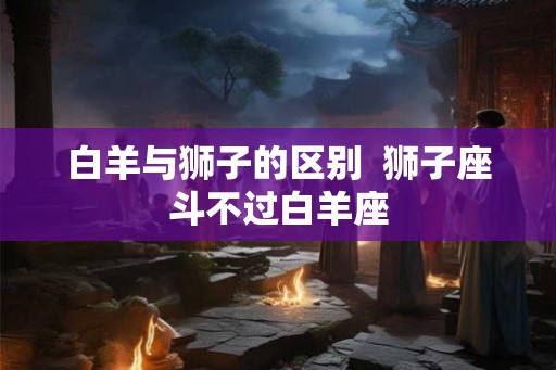 白羊与狮子的区别  狮子座斗不过白羊座