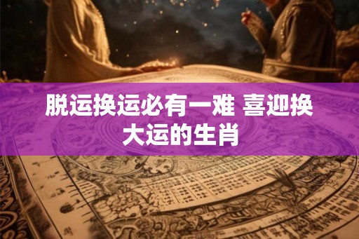 脱运换运必有一难 喜迎换大运的生肖 脱运换运必有一难 喜迎换大运的生肖